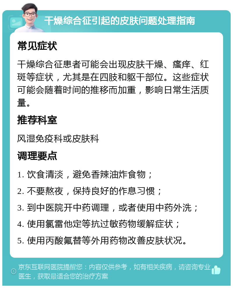 干燥综合征引起的皮肤问题处理指南 常见症状 干燥综合征患者可能会出现皮肤干燥、瘙痒、红斑等症状，尤其是在四肢和躯干部位。这些症状可能会随着时间的推移而加重，影响日常生活质量。 推荐科室 风湿免疫科或皮肤科 调理要点 1. 饮食清淡，避免香辣油炸食物； 2. 不要熬夜，保持良好的作息习惯； 3. 到中医院开中药调理，或者使用中药外洗； 4. 使用氯雷他定等抗过敏药物缓解症状； 5. 使用丙酸氟替等外用药物改善皮肤状况。