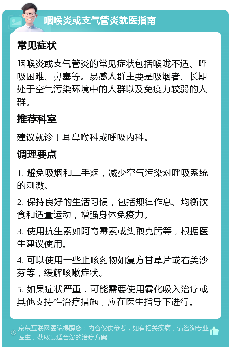 咽喉炎或支气管炎就医指南 常见症状 咽喉炎或支气管炎的常见症状包括喉咙不适、呼吸困难、鼻塞等。易感人群主要是吸烟者、长期处于空气污染环境中的人群以及免疫力较弱的人群。 推荐科室 建议就诊于耳鼻喉科或呼吸内科。 调理要点 1. 避免吸烟和二手烟，减少空气污染对呼吸系统的刺激。 2. 保持良好的生活习惯，包括规律作息、均衡饮食和适量运动，增强身体免疫力。 3. 使用抗生素如阿奇霉素或头孢克肟等，根据医生建议使用。 4. 可以使用一些止咳药物如复方甘草片或右美沙芬等，缓解咳嗽症状。 5. 如果症状严重，可能需要使用雾化吸入治疗或其他支持性治疗措施，应在医生指导下进行。