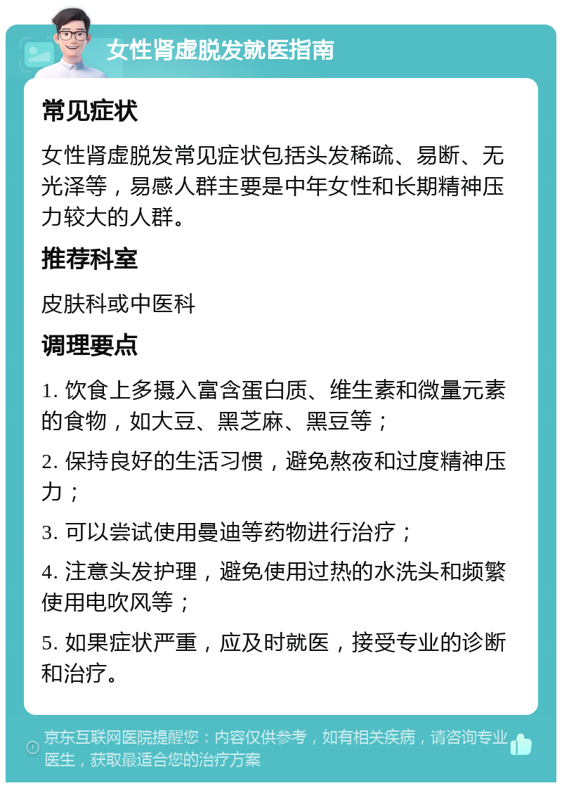 女性肾虚脱发就医指南 常见症状 女性肾虚脱发常见症状包括头发稀疏、易断、无光泽等，易感人群主要是中年女性和长期精神压力较大的人群。 推荐科室 皮肤科或中医科 调理要点 1. 饮食上多摄入富含蛋白质、维生素和微量元素的食物，如大豆、黑芝麻、黑豆等； 2. 保持良好的生活习惯，避免熬夜和过度精神压力； 3. 可以尝试使用曼迪等药物进行治疗； 4. 注意头发护理，避免使用过热的水洗头和频繁使用电吹风等； 5. 如果症状严重，应及时就医，接受专业的诊断和治疗。