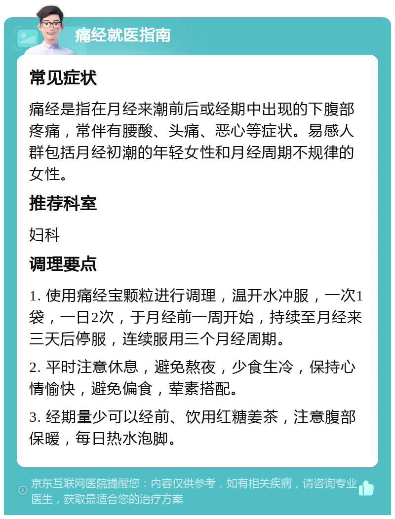 痛经就医指南 常见症状 痛经是指在月经来潮前后或经期中出现的下腹部疼痛，常伴有腰酸、头痛、恶心等症状。易感人群包括月经初潮的年轻女性和月经周期不规律的女性。 推荐科室 妇科 调理要点 1. 使用痛经宝颗粒进行调理，温开水冲服，一次1袋，一日2次，于月经前一周开始，持续至月经来三天后停服，连续服用三个月经周期。 2. 平时注意休息，避免熬夜，少食生冷，保持心情愉快，避免偏食，荤素搭配。 3. 经期量少可以经前、饮用红糖姜茶，注意腹部保暖，每日热水泡脚。