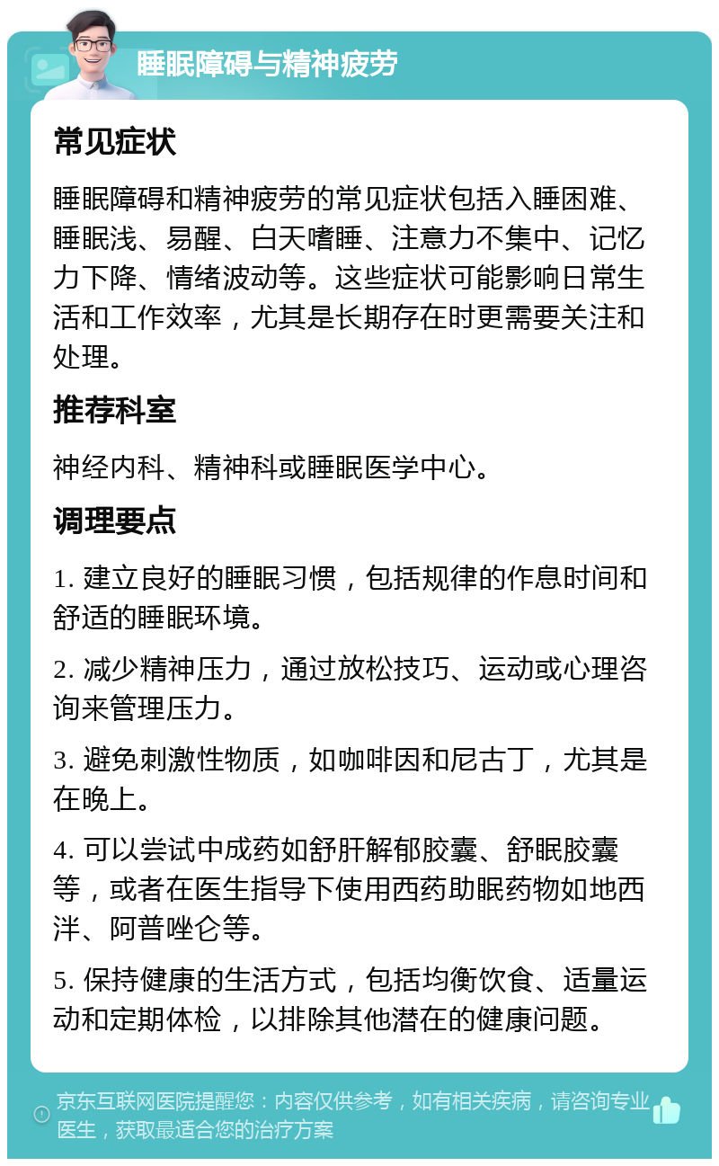 睡眠障碍与精神疲劳 常见症状 睡眠障碍和精神疲劳的常见症状包括入睡困难、睡眠浅、易醒、白天嗜睡、注意力不集中、记忆力下降、情绪波动等。这些症状可能影响日常生活和工作效率，尤其是长期存在时更需要关注和处理。 推荐科室 神经内科、精神科或睡眠医学中心。 调理要点 1. 建立良好的睡眠习惯，包括规律的作息时间和舒适的睡眠环境。 2. 减少精神压力，通过放松技巧、运动或心理咨询来管理压力。 3. 避免刺激性物质，如咖啡因和尼古丁，尤其是在晚上。 4. 可以尝试中成药如舒肝解郁胶囊、舒眠胶囊等，或者在医生指导下使用西药助眠药物如地西泮、阿普唑仑等。 5. 保持健康的生活方式，包括均衡饮食、适量运动和定期体检，以排除其他潜在的健康问题。