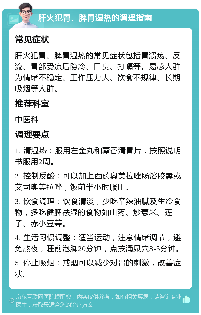 肝火犯胃、脾胃湿热的调理指南 常见症状 肝火犯胃、脾胃湿热的常见症状包括胃溃疡、反流、胃部受凉后隐冷、口臭、打嗝等。易感人群为情绪不稳定、工作压力大、饮食不规律、长期吸烟等人群。 推荐科室 中医科 调理要点 1. 清湿热：服用左金丸和藿香清胃片，按照说明书服用2周。 2. 控制反酸：可以加上西药奥美拉唑肠溶胶囊或艾司奥美拉唑，饭前半小时服用。 3. 饮食调理：饮食清淡，少吃辛辣油腻及生冷食物，多吃健脾祛湿的食物如山药、炒薏米、莲子、赤小豆等。 4. 生活习惯调整：适当运动，注意情绪调节，避免熬夜，睡前泡脚20分钟，点按涌泉穴3-5分钟。 5. 停止吸烟：戒烟可以减少对胃的刺激，改善症状。