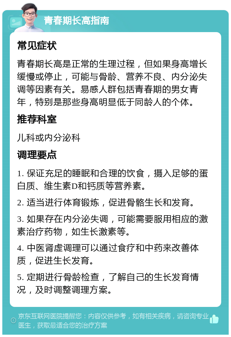 青春期长高指南 常见症状 青春期长高是正常的生理过程，但如果身高增长缓慢或停止，可能与骨龄、营养不良、内分泌失调等因素有关。易感人群包括青春期的男女青年，特别是那些身高明显低于同龄人的个体。 推荐科室 儿科或内分泌科 调理要点 1. 保证充足的睡眠和合理的饮食，摄入足够的蛋白质、维生素D和钙质等营养素。 2. 适当进行体育锻炼，促进骨骼生长和发育。 3. 如果存在内分泌失调，可能需要服用相应的激素治疗药物，如生长激素等。 4. 中医肾虚调理可以通过食疗和中药来改善体质，促进生长发育。 5. 定期进行骨龄检查，了解自己的生长发育情况，及时调整调理方案。