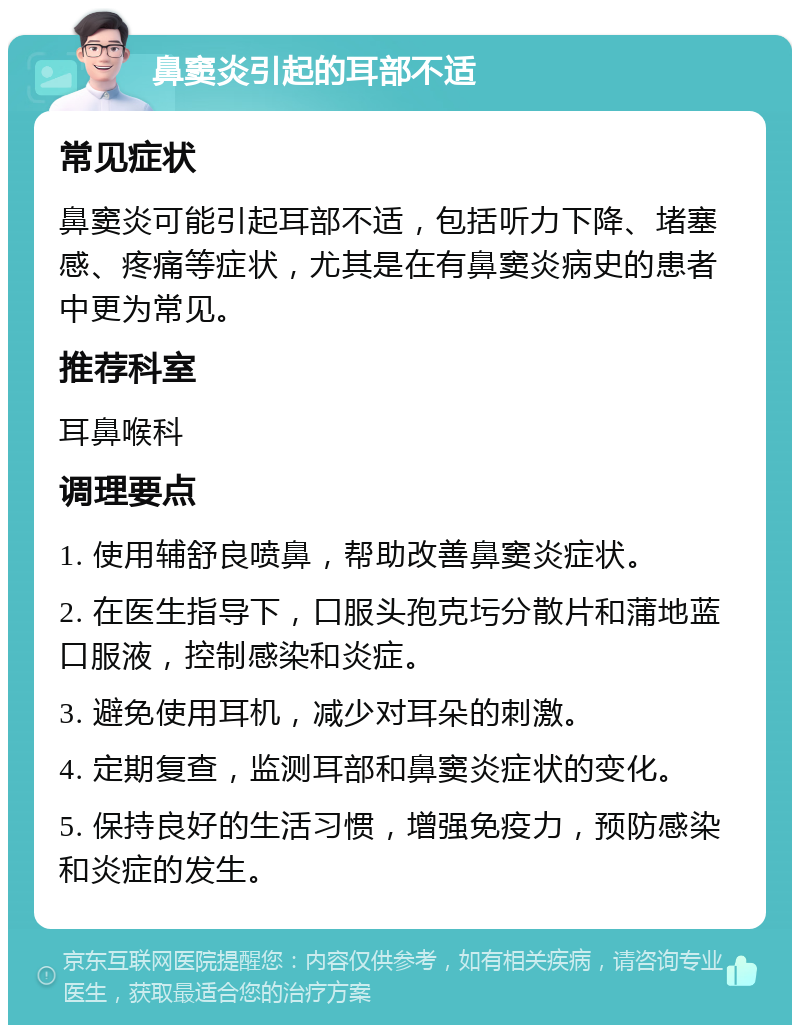 鼻窦炎引起的耳部不适 常见症状 鼻窦炎可能引起耳部不适，包括听力下降、堵塞感、疼痛等症状，尤其是在有鼻窦炎病史的患者中更为常见。 推荐科室 耳鼻喉科 调理要点 1. 使用辅舒良喷鼻，帮助改善鼻窦炎症状。 2. 在医生指导下，口服头孢克圬分散片和蒲地蓝口服液，控制感染和炎症。 3. 避免使用耳机，减少对耳朵的刺激。 4. 定期复查，监测耳部和鼻窦炎症状的变化。 5. 保持良好的生活习惯，增强免疫力，预防感染和炎症的发生。