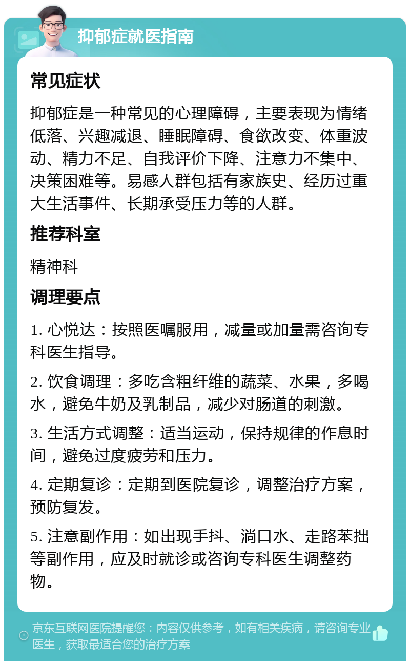 抑郁症就医指南 常见症状 抑郁症是一种常见的心理障碍，主要表现为情绪低落、兴趣减退、睡眠障碍、食欲改变、体重波动、精力不足、自我评价下降、注意力不集中、决策困难等。易感人群包括有家族史、经历过重大生活事件、长期承受压力等的人群。 推荐科室 精神科 调理要点 1. 心悦达：按照医嘱服用，减量或加量需咨询专科医生指导。 2. 饮食调理：多吃含粗纤维的蔬菜、水果，多喝水，避免牛奶及乳制品，减少对肠道的刺激。 3. 生活方式调整：适当运动，保持规律的作息时间，避免过度疲劳和压力。 4. 定期复诊：定期到医院复诊，调整治疗方案，预防复发。 5. 注意副作用：如出现手抖、淌口水、走路苯拙等副作用，应及时就诊或咨询专科医生调整药物。