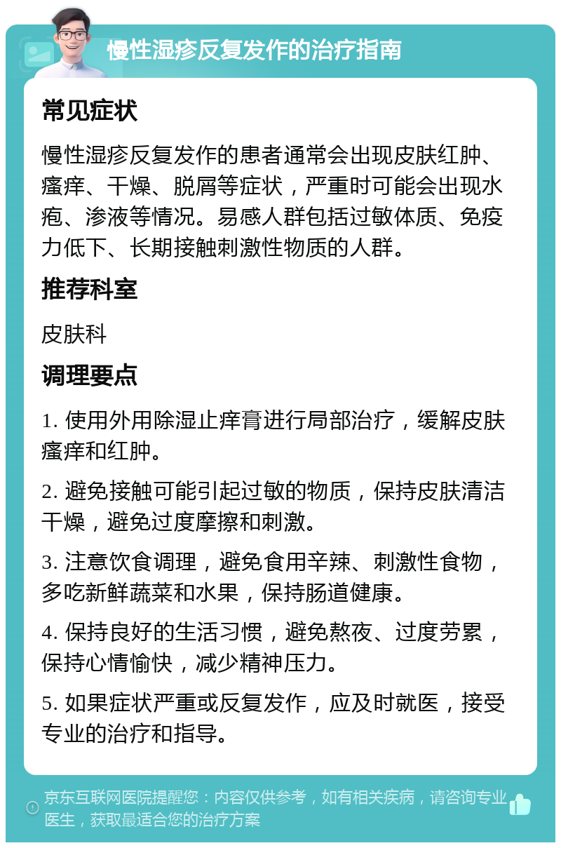 慢性湿疹反复发作的治疗指南 常见症状 慢性湿疹反复发作的患者通常会出现皮肤红肿、瘙痒、干燥、脱屑等症状，严重时可能会出现水疱、渗液等情况。易感人群包括过敏体质、免疫力低下、长期接触刺激性物质的人群。 推荐科室 皮肤科 调理要点 1. 使用外用除湿止痒膏进行局部治疗，缓解皮肤瘙痒和红肿。 2. 避免接触可能引起过敏的物质，保持皮肤清洁干燥，避免过度摩擦和刺激。 3. 注意饮食调理，避免食用辛辣、刺激性食物，多吃新鲜蔬菜和水果，保持肠道健康。 4. 保持良好的生活习惯，避免熬夜、过度劳累，保持心情愉快，减少精神压力。 5. 如果症状严重或反复发作，应及时就医，接受专业的治疗和指导。