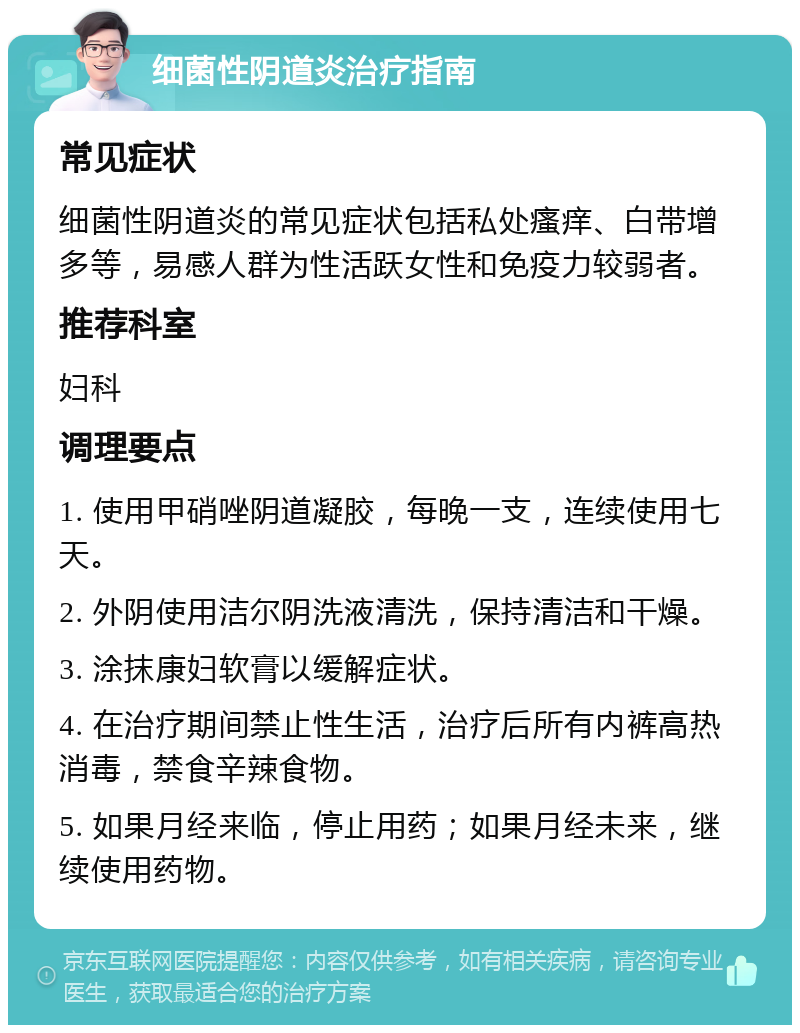 细菌性阴道炎治疗指南 常见症状 细菌性阴道炎的常见症状包括私处瘙痒、白带增多等，易感人群为性活跃女性和免疫力较弱者。 推荐科室 妇科 调理要点 1. 使用甲硝唑阴道凝胶，每晚一支，连续使用七天。 2. 外阴使用洁尔阴洗液清洗，保持清洁和干燥。 3. 涂抹康妇软膏以缓解症状。 4. 在治疗期间禁止性生活，治疗后所有内裤高热消毒，禁食辛辣食物。 5. 如果月经来临，停止用药；如果月经未来，继续使用药物。