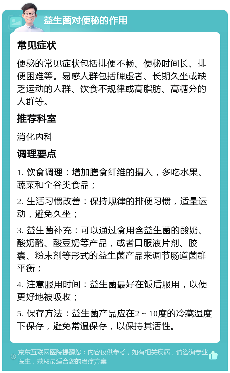 益生菌对便秘的作用 常见症状 便秘的常见症状包括排便不畅、便秘时间长、排便困难等。易感人群包括脾虚者、长期久坐或缺乏运动的人群、饮食不规律或高脂肪、高糖分的人群等。 推荐科室 消化内科 调理要点 1. 饮食调理：增加膳食纤维的摄入，多吃水果、蔬菜和全谷类食品； 2. 生活习惯改善：保持规律的排便习惯，适量运动，避免久坐； 3. 益生菌补充：可以通过食用含益生菌的酸奶、酸奶酪、酸豆奶等产品，或者口服液片剂、胶囊、粉末剂等形式的益生菌产品来调节肠道菌群平衡； 4. 注意服用时间：益生菌最好在饭后服用，以便更好地被吸收； 5. 保存方法：益生菌产品应在2～10度的冷藏温度下保存，避免常温保存，以保持其活性。