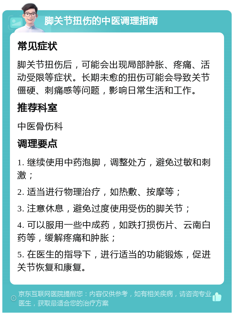 脚关节扭伤的中医调理指南 常见症状 脚关节扭伤后，可能会出现局部肿胀、疼痛、活动受限等症状。长期未愈的扭伤可能会导致关节僵硬、刺痛感等问题，影响日常生活和工作。 推荐科室 中医骨伤科 调理要点 1. 继续使用中药泡脚，调整处方，避免过敏和刺激； 2. 适当进行物理治疗，如热敷、按摩等； 3. 注意休息，避免过度使用受伤的脚关节； 4. 可以服用一些中成药，如跌打损伤片、云南白药等，缓解疼痛和肿胀； 5. 在医生的指导下，进行适当的功能锻炼，促进关节恢复和康复。