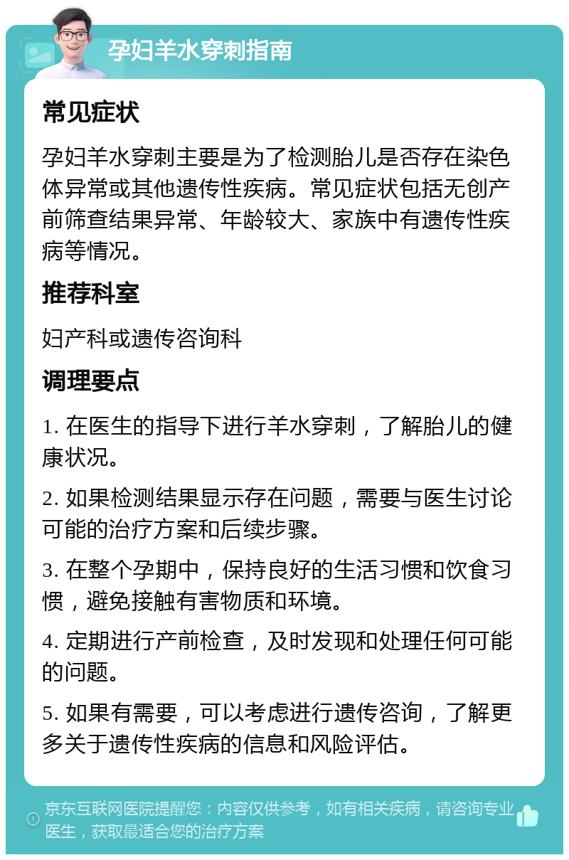 孕妇羊水穿刺指南 常见症状 孕妇羊水穿刺主要是为了检测胎儿是否存在染色体异常或其他遗传性疾病。常见症状包括无创产前筛查结果异常、年龄较大、家族中有遗传性疾病等情况。 推荐科室 妇产科或遗传咨询科 调理要点 1. 在医生的指导下进行羊水穿刺，了解胎儿的健康状况。 2. 如果检测结果显示存在问题，需要与医生讨论可能的治疗方案和后续步骤。 3. 在整个孕期中，保持良好的生活习惯和饮食习惯，避免接触有害物质和环境。 4. 定期进行产前检查，及时发现和处理任何可能的问题。 5. 如果有需要，可以考虑进行遗传咨询，了解更多关于遗传性疾病的信息和风险评估。