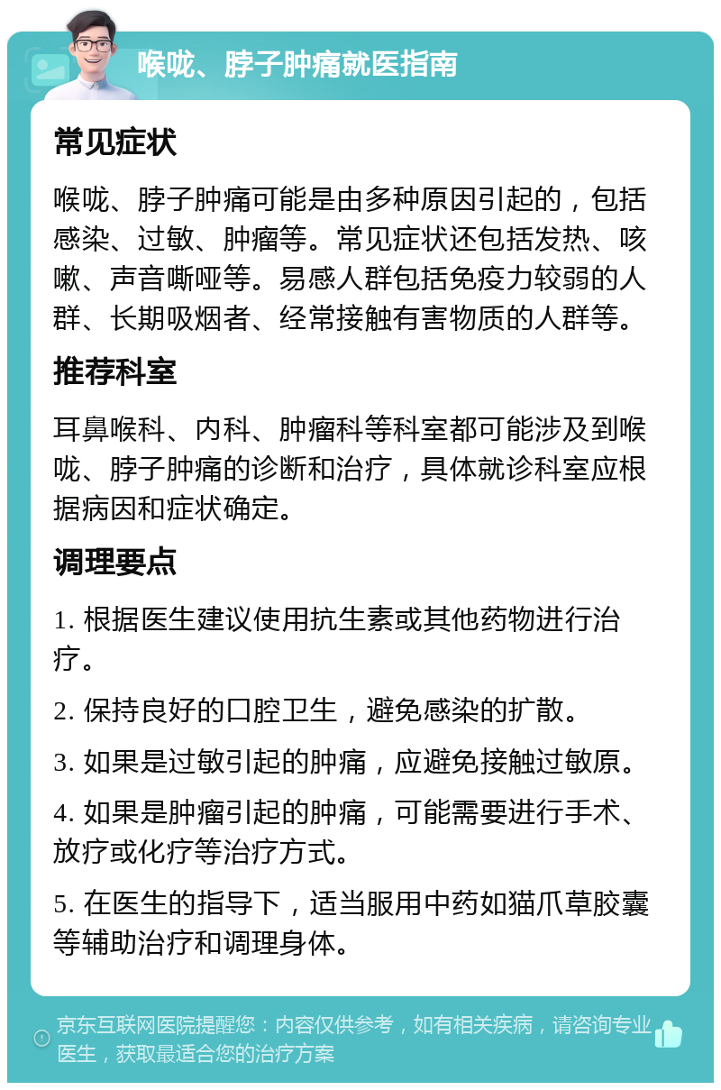 喉咙、脖子肿痛就医指南 常见症状 喉咙、脖子肿痛可能是由多种原因引起的，包括感染、过敏、肿瘤等。常见症状还包括发热、咳嗽、声音嘶哑等。易感人群包括免疫力较弱的人群、长期吸烟者、经常接触有害物质的人群等。 推荐科室 耳鼻喉科、内科、肿瘤科等科室都可能涉及到喉咙、脖子肿痛的诊断和治疗，具体就诊科室应根据病因和症状确定。 调理要点 1. 根据医生建议使用抗生素或其他药物进行治疗。 2. 保持良好的口腔卫生，避免感染的扩散。 3. 如果是过敏引起的肿痛，应避免接触过敏原。 4. 如果是肿瘤引起的肿痛，可能需要进行手术、放疗或化疗等治疗方式。 5. 在医生的指导下，适当服用中药如猫爪草胶囊等辅助治疗和调理身体。