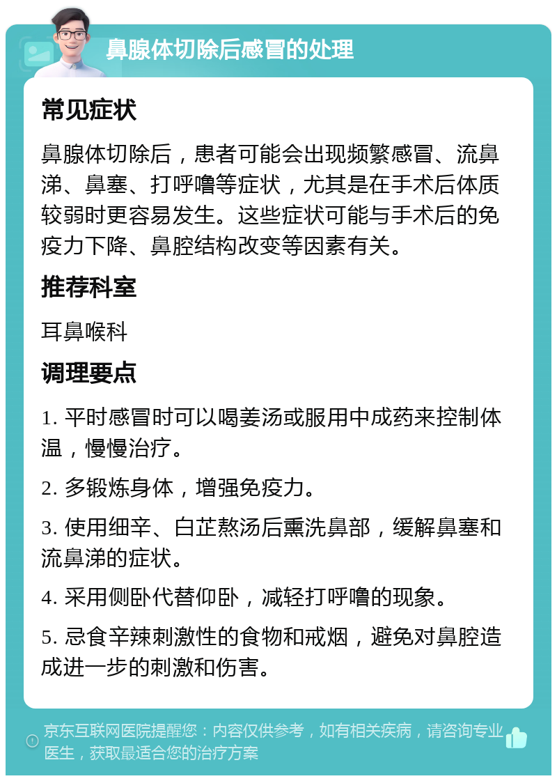 鼻腺体切除后感冒的处理 常见症状 鼻腺体切除后，患者可能会出现频繁感冒、流鼻涕、鼻塞、打呼噜等症状，尤其是在手术后体质较弱时更容易发生。这些症状可能与手术后的免疫力下降、鼻腔结构改变等因素有关。 推荐科室 耳鼻喉科 调理要点 1. 平时感冒时可以喝姜汤或服用中成药来控制体温，慢慢治疗。 2. 多锻炼身体，增强免疫力。 3. 使用细辛、白芷熬汤后熏洗鼻部，缓解鼻塞和流鼻涕的症状。 4. 采用侧卧代替仰卧，减轻打呼噜的现象。 5. 忌食辛辣刺激性的食物和戒烟，避免对鼻腔造成进一步的刺激和伤害。