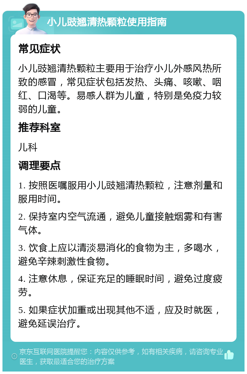 小儿豉翘清热颗粒使用指南 常见症状 小儿豉翘清热颗粒主要用于治疗小儿外感风热所致的感冒，常见症状包括发热、头痛、咳嗽、咽红、口渴等。易感人群为儿童，特别是免疫力较弱的儿童。 推荐科室 儿科 调理要点 1. 按照医嘱服用小儿豉翘清热颗粒，注意剂量和服用时间。 2. 保持室内空气流通，避免儿童接触烟雾和有害气体。 3. 饮食上应以清淡易消化的食物为主，多喝水，避免辛辣刺激性食物。 4. 注意休息，保证充足的睡眠时间，避免过度疲劳。 5. 如果症状加重或出现其他不适，应及时就医，避免延误治疗。