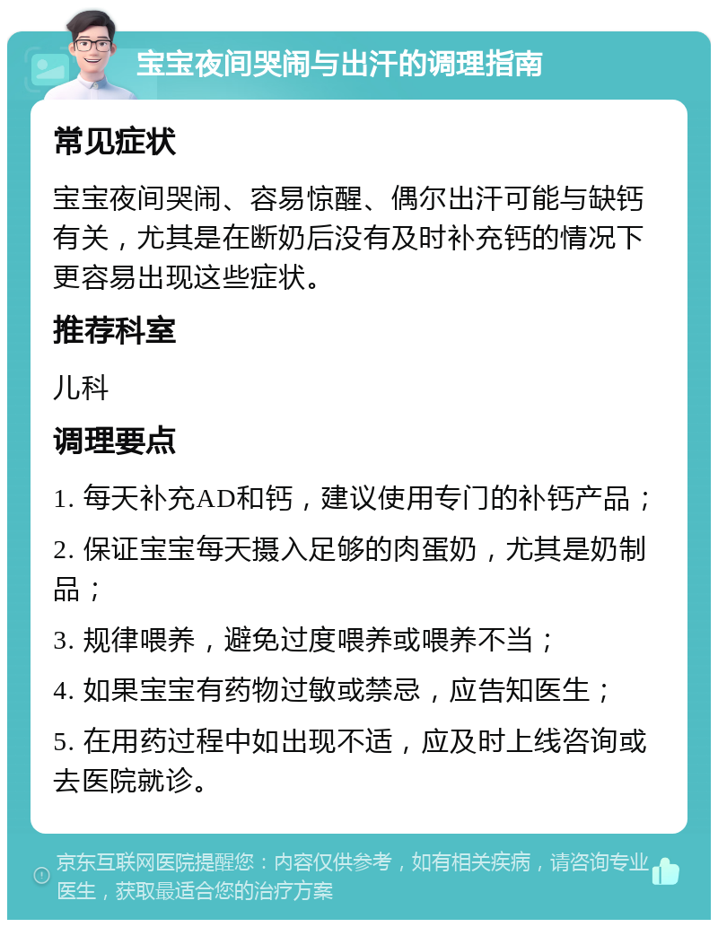 宝宝夜间哭闹与出汗的调理指南 常见症状 宝宝夜间哭闹、容易惊醒、偶尔出汗可能与缺钙有关，尤其是在断奶后没有及时补充钙的情况下更容易出现这些症状。 推荐科室 儿科 调理要点 1. 每天补充AD和钙，建议使用专门的补钙产品； 2. 保证宝宝每天摄入足够的肉蛋奶，尤其是奶制品； 3. 规律喂养，避免过度喂养或喂养不当； 4. 如果宝宝有药物过敏或禁忌，应告知医生； 5. 在用药过程中如出现不适，应及时上线咨询或去医院就诊。