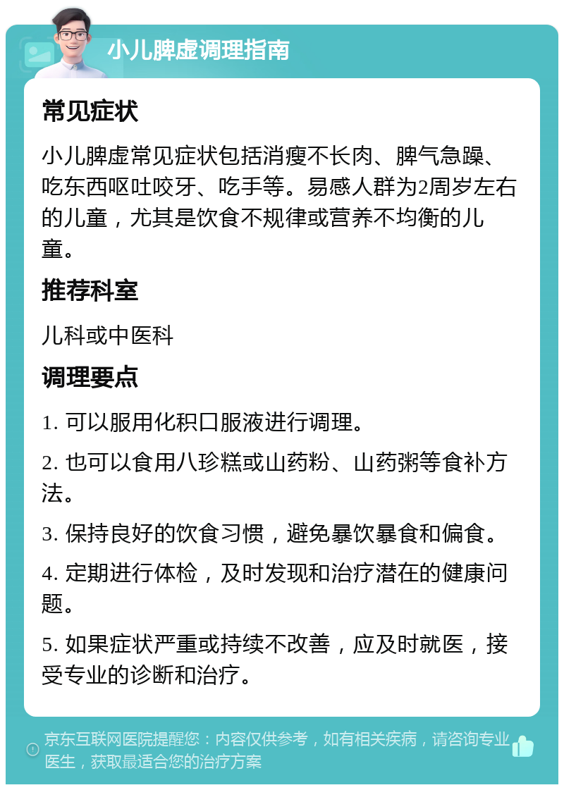 小儿脾虚调理指南 常见症状 小儿脾虚常见症状包括消瘦不长肉、脾气急躁、吃东西呕吐咬牙、吃手等。易感人群为2周岁左右的儿童，尤其是饮食不规律或营养不均衡的儿童。 推荐科室 儿科或中医科 调理要点 1. 可以服用化积口服液进行调理。 2. 也可以食用八珍糕或山药粉、山药粥等食补方法。 3. 保持良好的饮食习惯，避免暴饮暴食和偏食。 4. 定期进行体检，及时发现和治疗潜在的健康问题。 5. 如果症状严重或持续不改善，应及时就医，接受专业的诊断和治疗。