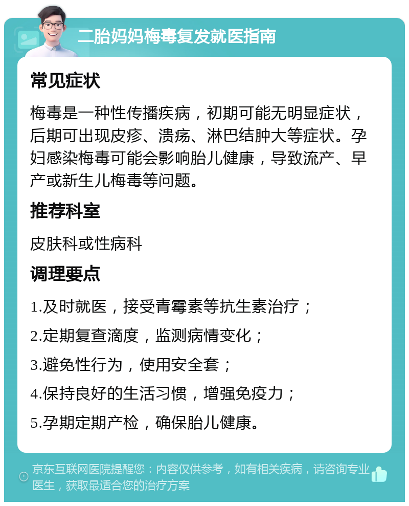 二胎妈妈梅毒复发就医指南 常见症状 梅毒是一种性传播疾病，初期可能无明显症状，后期可出现皮疹、溃疡、淋巴结肿大等症状。孕妇感染梅毒可能会影响胎儿健康，导致流产、早产或新生儿梅毒等问题。 推荐科室 皮肤科或性病科 调理要点 1.及时就医，接受青霉素等抗生素治疗； 2.定期复查滴度，监测病情变化； 3.避免性行为，使用安全套； 4.保持良好的生活习惯，增强免疫力； 5.孕期定期产检，确保胎儿健康。