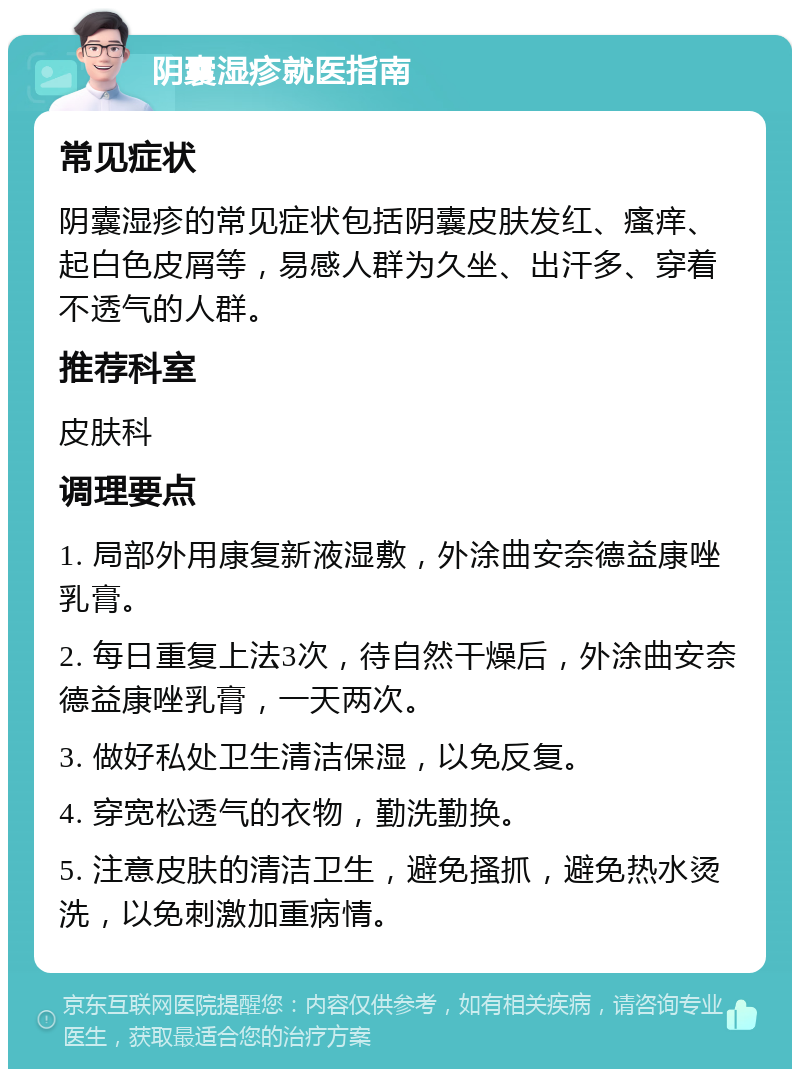 阴囊湿疹就医指南 常见症状 阴囊湿疹的常见症状包括阴囊皮肤发红、瘙痒、起白色皮屑等，易感人群为久坐、出汗多、穿着不透气的人群。 推荐科室 皮肤科 调理要点 1. 局部外用康复新液湿敷，外涂曲安奈德益康唑乳膏。 2. 每日重复上法3次，待自然干燥后，外涂曲安奈德益康唑乳膏，一天两次。 3. 做好私处卫生清洁保湿，以免反复。 4. 穿宽松透气的衣物，勤洗勤换。 5. 注意皮肤的清洁卫生，避免搔抓，避免热水烫洗，以免刺激加重病情。