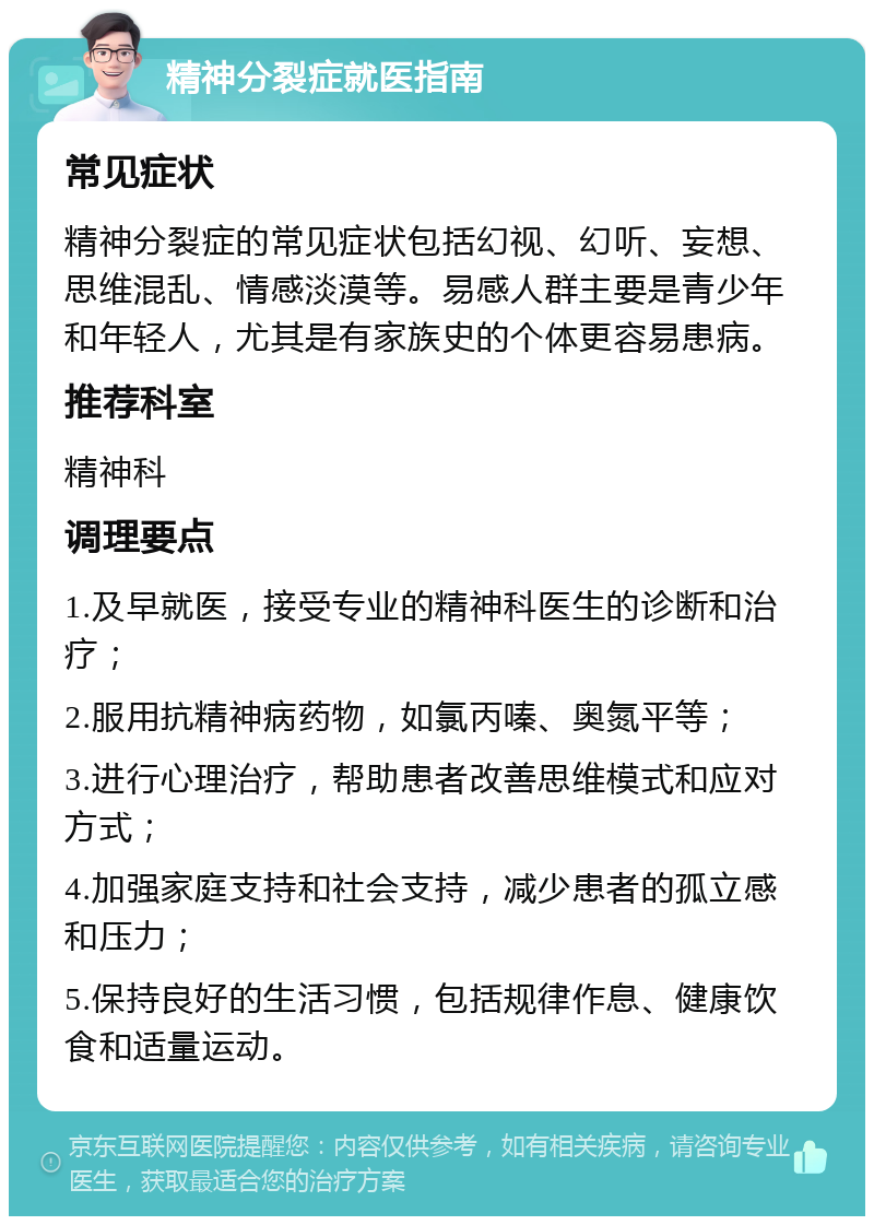 精神分裂症就医指南 常见症状 精神分裂症的常见症状包括幻视、幻听、妄想、思维混乱、情感淡漠等。易感人群主要是青少年和年轻人，尤其是有家族史的个体更容易患病。 推荐科室 精神科 调理要点 1.及早就医，接受专业的精神科医生的诊断和治疗； 2.服用抗精神病药物，如氯丙嗪、奥氮平等； 3.进行心理治疗，帮助患者改善思维模式和应对方式； 4.加强家庭支持和社会支持，减少患者的孤立感和压力； 5.保持良好的生活习惯，包括规律作息、健康饮食和适量运动。