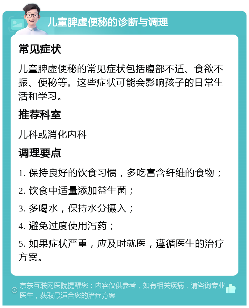 儿童脾虚便秘的诊断与调理 常见症状 儿童脾虚便秘的常见症状包括腹部不适、食欲不振、便秘等。这些症状可能会影响孩子的日常生活和学习。 推荐科室 儿科或消化内科 调理要点 1. 保持良好的饮食习惯，多吃富含纤维的食物； 2. 饮食中适量添加益生菌； 3. 多喝水，保持水分摄入； 4. 避免过度使用泻药； 5. 如果症状严重，应及时就医，遵循医生的治疗方案。