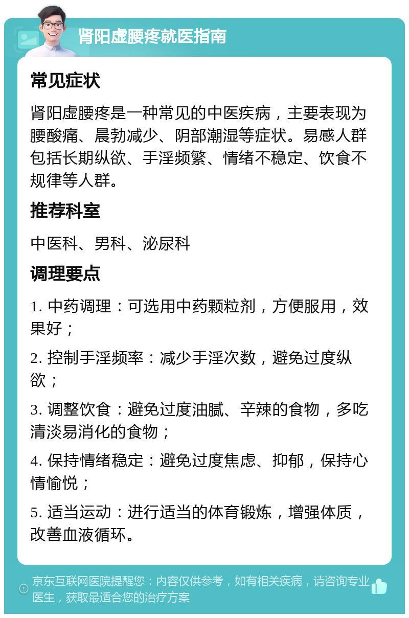 肾阳虚腰疼就医指南 常见症状 肾阳虚腰疼是一种常见的中医疾病，主要表现为腰酸痛、晨勃减少、阴部潮湿等症状。易感人群包括长期纵欲、手淫频繁、情绪不稳定、饮食不规律等人群。 推荐科室 中医科、男科、泌尿科 调理要点 1. 中药调理：可选用中药颗粒剂，方便服用，效果好； 2. 控制手淫频率：减少手淫次数，避免过度纵欲； 3. 调整饮食：避免过度油腻、辛辣的食物，多吃清淡易消化的食物； 4. 保持情绪稳定：避免过度焦虑、抑郁，保持心情愉悦； 5. 适当运动：进行适当的体育锻炼，增强体质，改善血液循环。