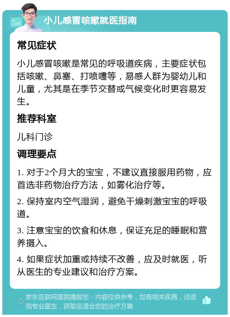 小儿感冒咳嗽就医指南 常见症状 小儿感冒咳嗽是常见的呼吸道疾病，主要症状包括咳嗽、鼻塞、打喷嚏等，易感人群为婴幼儿和儿童，尤其是在季节交替或气候变化时更容易发生。 推荐科室 儿科门诊 调理要点 1. 对于2个月大的宝宝，不建议直接服用药物，应首选非药物治疗方法，如雾化治疗等。 2. 保持室内空气湿润，避免干燥刺激宝宝的呼吸道。 3. 注意宝宝的饮食和休息，保证充足的睡眠和营养摄入。 4. 如果症状加重或持续不改善，应及时就医，听从医生的专业建议和治疗方案。