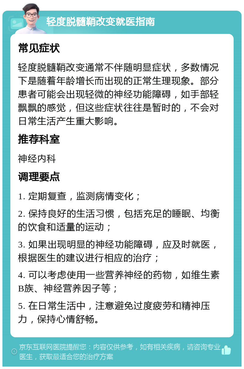 轻度脱髓鞘改变就医指南 常见症状 轻度脱髓鞘改变通常不伴随明显症状，多数情况下是随着年龄增长而出现的正常生理现象。部分患者可能会出现轻微的神经功能障碍，如手部轻飘飘的感觉，但这些症状往往是暂时的，不会对日常生活产生重大影响。 推荐科室 神经内科 调理要点 1. 定期复查，监测病情变化； 2. 保持良好的生活习惯，包括充足的睡眠、均衡的饮食和适量的运动； 3. 如果出现明显的神经功能障碍，应及时就医，根据医生的建议进行相应的治疗； 4. 可以考虑使用一些营养神经的药物，如维生素B族、神经营养因子等； 5. 在日常生活中，注意避免过度疲劳和精神压力，保持心情舒畅。