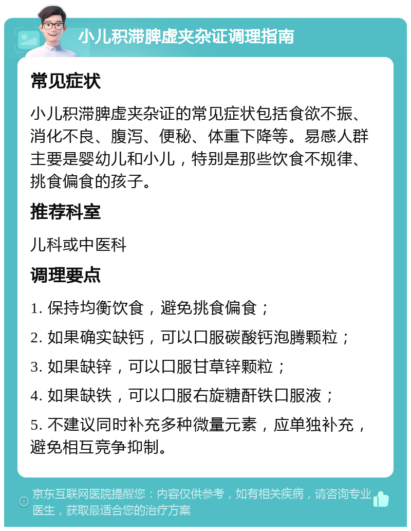 小儿积滞脾虚夹杂证调理指南 常见症状 小儿积滞脾虚夹杂证的常见症状包括食欲不振、消化不良、腹泻、便秘、体重下降等。易感人群主要是婴幼儿和小儿，特别是那些饮食不规律、挑食偏食的孩子。 推荐科室 儿科或中医科 调理要点 1. 保持均衡饮食，避免挑食偏食； 2. 如果确实缺钙，可以口服碳酸钙泡腾颗粒； 3. 如果缺锌，可以口服甘草锌颗粒； 4. 如果缺铁，可以口服右旋糖酐铁口服液； 5. 不建议同时补充多种微量元素，应单独补充，避免相互竞争抑制。