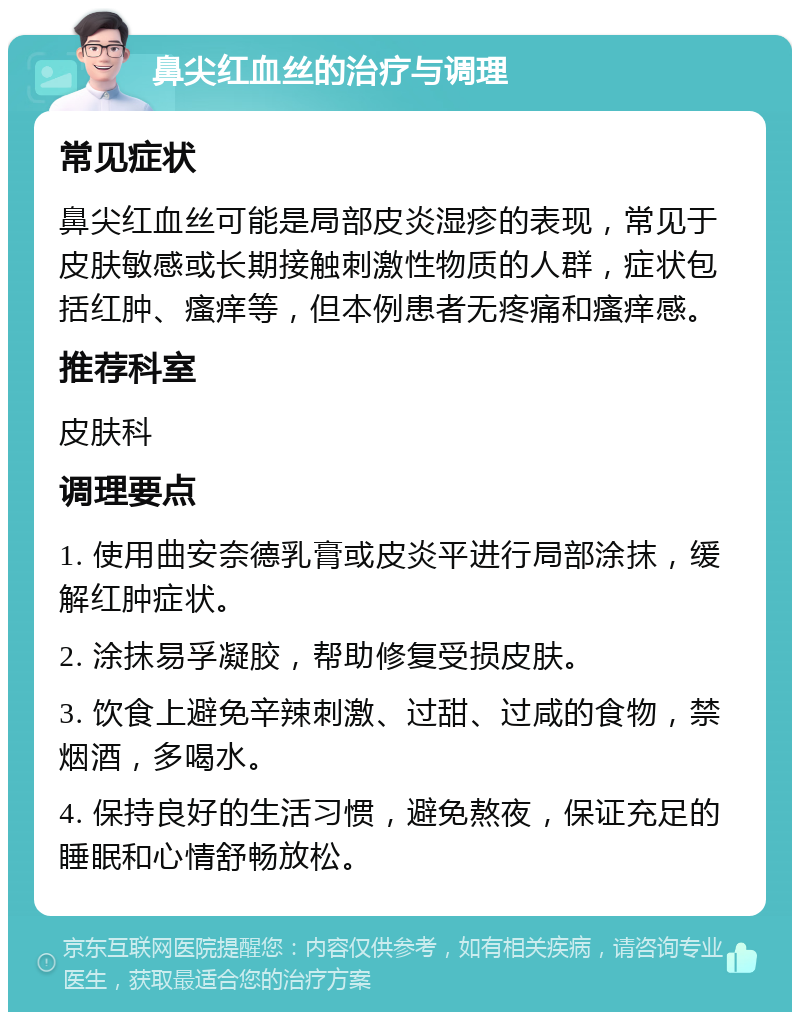 鼻尖红血丝的治疗与调理 常见症状 鼻尖红血丝可能是局部皮炎湿疹的表现，常见于皮肤敏感或长期接触刺激性物质的人群，症状包括红肿、瘙痒等，但本例患者无疼痛和瘙痒感。 推荐科室 皮肤科 调理要点 1. 使用曲安奈德乳膏或皮炎平进行局部涂抹，缓解红肿症状。 2. 涂抹易孚凝胶，帮助修复受损皮肤。 3. 饮食上避免辛辣刺激、过甜、过咸的食物，禁烟酒，多喝水。 4. 保持良好的生活习惯，避免熬夜，保证充足的睡眠和心情舒畅放松。