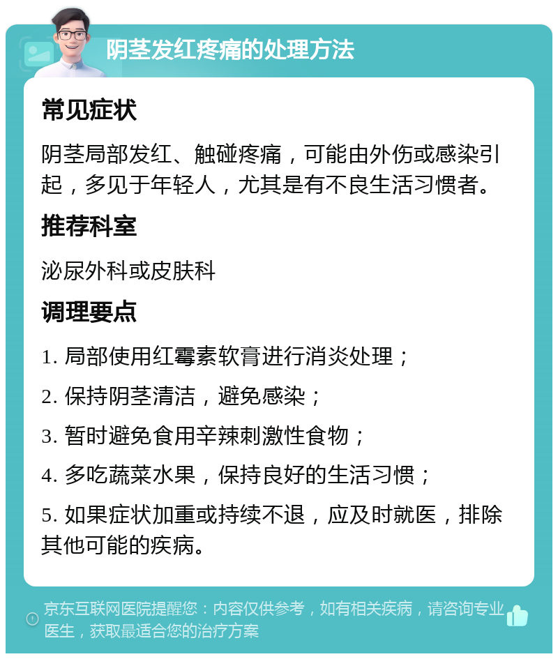 阴茎发红疼痛的处理方法 常见症状 阴茎局部发红、触碰疼痛，可能由外伤或感染引起，多见于年轻人，尤其是有不良生活习惯者。 推荐科室 泌尿外科或皮肤科 调理要点 1. 局部使用红霉素软膏进行消炎处理； 2. 保持阴茎清洁，避免感染； 3. 暂时避免食用辛辣刺激性食物； 4. 多吃蔬菜水果，保持良好的生活习惯； 5. 如果症状加重或持续不退，应及时就医，排除其他可能的疾病。