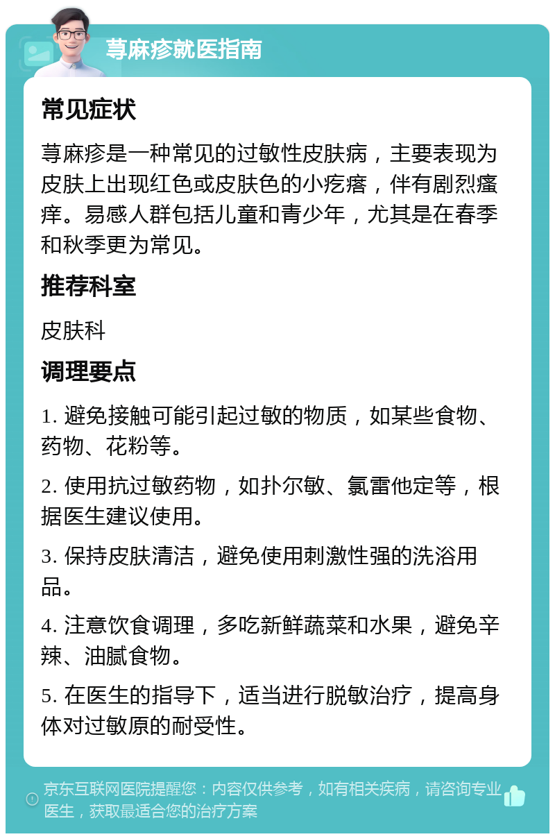 荨麻疹就医指南 常见症状 荨麻疹是一种常见的过敏性皮肤病，主要表现为皮肤上出现红色或皮肤色的小疙瘩，伴有剧烈瘙痒。易感人群包括儿童和青少年，尤其是在春季和秋季更为常见。 推荐科室 皮肤科 调理要点 1. 避免接触可能引起过敏的物质，如某些食物、药物、花粉等。 2. 使用抗过敏药物，如扑尔敏、氯雷他定等，根据医生建议使用。 3. 保持皮肤清洁，避免使用刺激性强的洗浴用品。 4. 注意饮食调理，多吃新鲜蔬菜和水果，避免辛辣、油腻食物。 5. 在医生的指导下，适当进行脱敏治疗，提高身体对过敏原的耐受性。