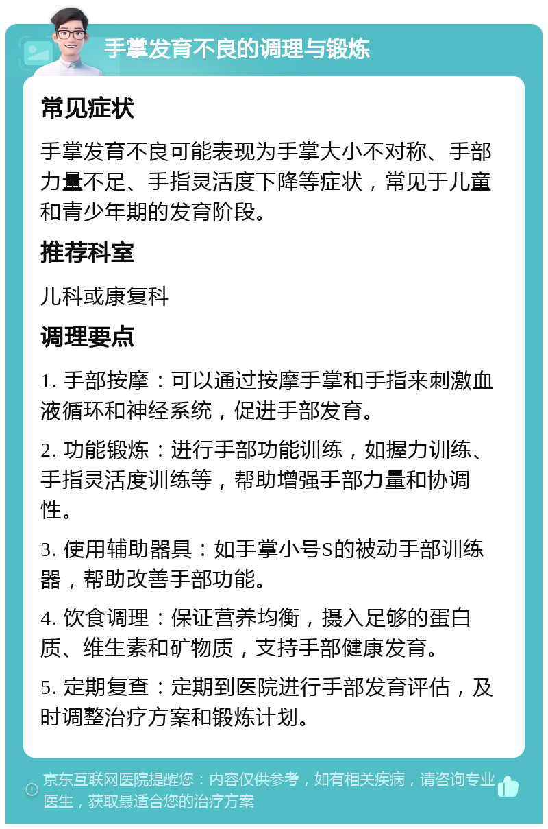 手掌发育不良的调理与锻炼 常见症状 手掌发育不良可能表现为手掌大小不对称、手部力量不足、手指灵活度下降等症状，常见于儿童和青少年期的发育阶段。 推荐科室 儿科或康复科 调理要点 1. 手部按摩：可以通过按摩手掌和手指来刺激血液循环和神经系统，促进手部发育。 2. 功能锻炼：进行手部功能训练，如握力训练、手指灵活度训练等，帮助增强手部力量和协调性。 3. 使用辅助器具：如手掌小号S的被动手部训练器，帮助改善手部功能。 4. 饮食调理：保证营养均衡，摄入足够的蛋白质、维生素和矿物质，支持手部健康发育。 5. 定期复查：定期到医院进行手部发育评估，及时调整治疗方案和锻炼计划。