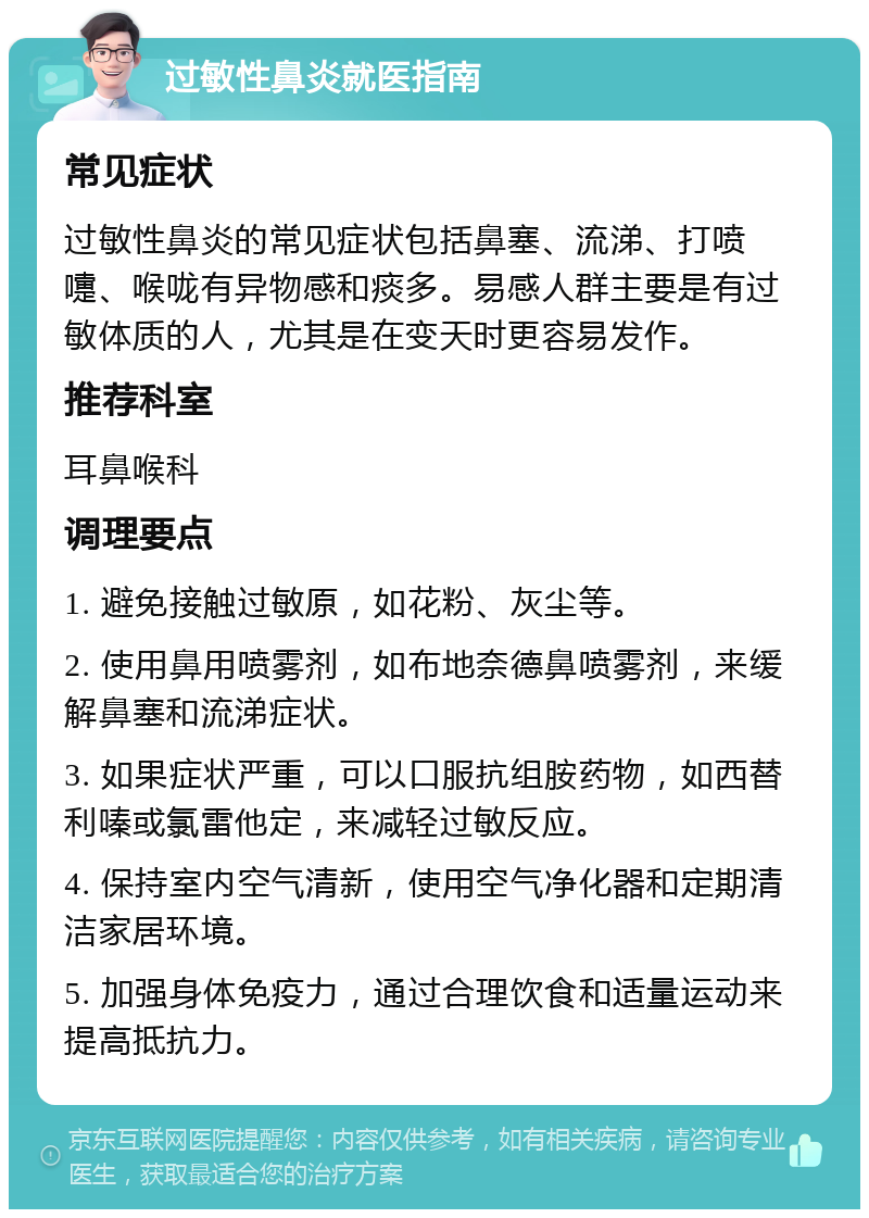 过敏性鼻炎就医指南 常见症状 过敏性鼻炎的常见症状包括鼻塞、流涕、打喷嚏、喉咙有异物感和痰多。易感人群主要是有过敏体质的人，尤其是在变天时更容易发作。 推荐科室 耳鼻喉科 调理要点 1. 避免接触过敏原，如花粉、灰尘等。 2. 使用鼻用喷雾剂，如布地奈德鼻喷雾剂，来缓解鼻塞和流涕症状。 3. 如果症状严重，可以口服抗组胺药物，如西替利嗪或氯雷他定，来减轻过敏反应。 4. 保持室内空气清新，使用空气净化器和定期清洁家居环境。 5. 加强身体免疫力，通过合理饮食和适量运动来提高抵抗力。