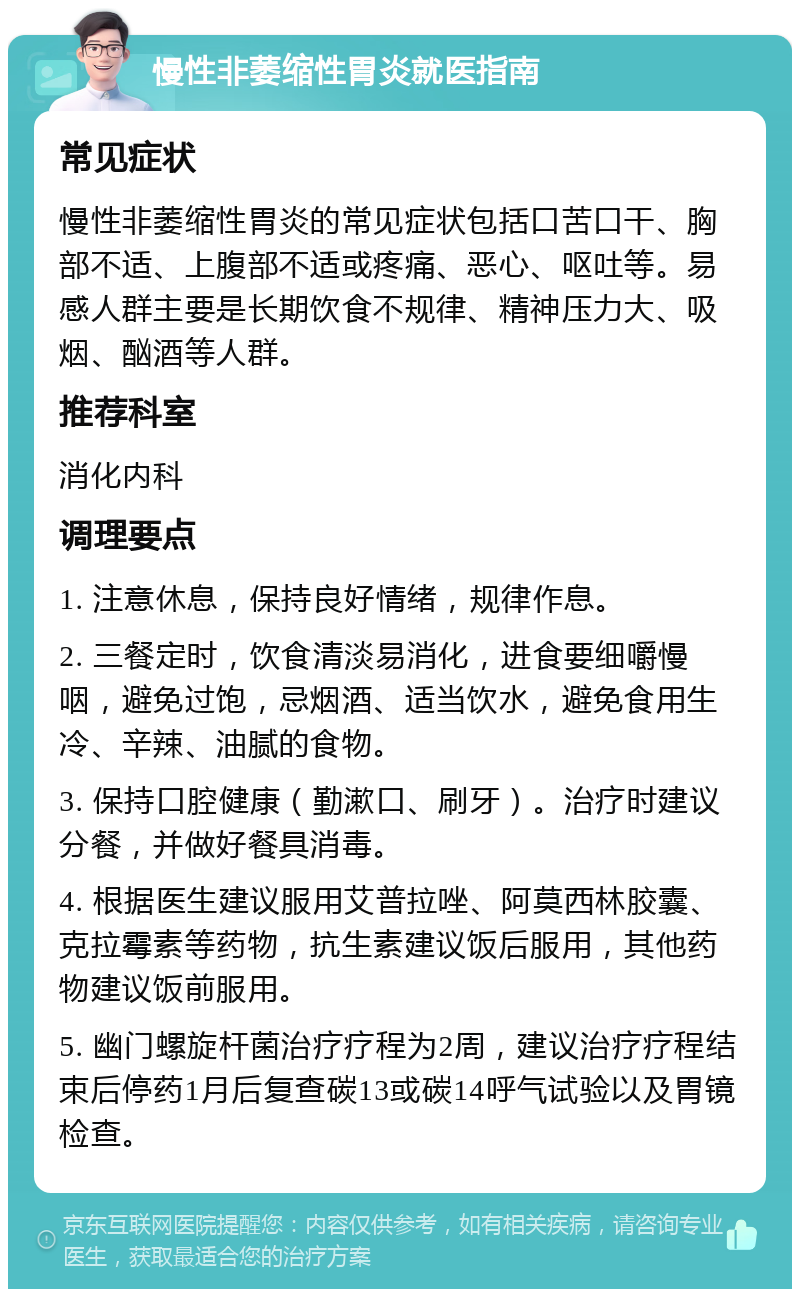 慢性非萎缩性胃炎就医指南 常见症状 慢性非萎缩性胃炎的常见症状包括口苦口干、胸部不适、上腹部不适或疼痛、恶心、呕吐等。易感人群主要是长期饮食不规律、精神压力大、吸烟、酗酒等人群。 推荐科室 消化内科 调理要点 1. 注意休息，保持良好情绪，规律作息。 2. 三餐定时，饮食清淡易消化，进食要细嚼慢咽，避免过饱，忌烟酒、适当饮水，避免食用生冷、辛辣、油腻的食物。 3. 保持口腔健康（勤漱口、刷牙）。治疗时建议分餐，并做好餐具消毒。 4. 根据医生建议服用艾普拉唑、阿莫西林胶囊、克拉霉素等药物，抗生素建议饭后服用，其他药物建议饭前服用。 5. 幽门螺旋杆菌治疗疗程为2周，建议治疗疗程结束后停药1月后复查碳13或碳14呼气试验以及胃镜检查。