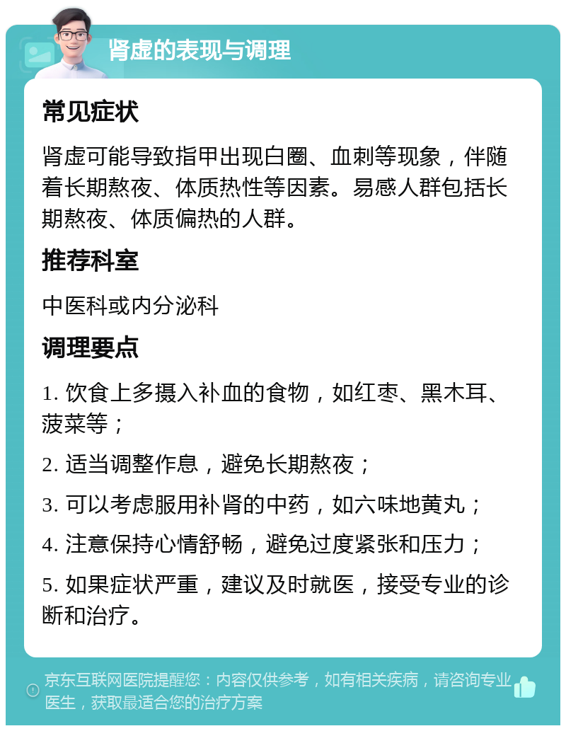 肾虚的表现与调理 常见症状 肾虚可能导致指甲出现白圈、血刺等现象，伴随着长期熬夜、体质热性等因素。易感人群包括长期熬夜、体质偏热的人群。 推荐科室 中医科或内分泌科 调理要点 1. 饮食上多摄入补血的食物，如红枣、黑木耳、菠菜等； 2. 适当调整作息，避免长期熬夜； 3. 可以考虑服用补肾的中药，如六味地黄丸； 4. 注意保持心情舒畅，避免过度紧张和压力； 5. 如果症状严重，建议及时就医，接受专业的诊断和治疗。