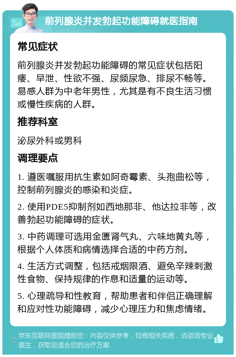 前列腺炎并发勃起功能障碍就医指南 常见症状 前列腺炎并发勃起功能障碍的常见症状包括阳痿、早泄、性欲不强、尿频尿急、排尿不畅等。易感人群为中老年男性，尤其是有不良生活习惯或慢性疾病的人群。 推荐科室 泌尿外科或男科 调理要点 1. 遵医嘱服用抗生素如阿奇霉素、头孢曲松等，控制前列腺炎的感染和炎症。 2. 使用PDE5抑制剂如西地那非、他达拉非等，改善勃起功能障碍的症状。 3. 中药调理可选用金匮肾气丸、六味地黄丸等，根据个人体质和病情选择合适的中药方剂。 4. 生活方式调整，包括戒烟限酒、避免辛辣刺激性食物、保持规律的作息和适量的运动等。 5. 心理疏导和性教育，帮助患者和伴侣正确理解和应对性功能障碍，减少心理压力和焦虑情绪。