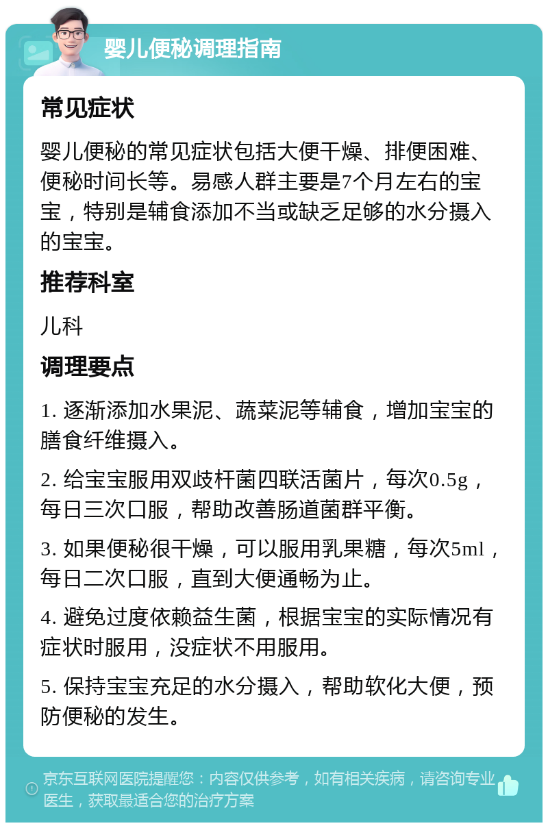 婴儿便秘调理指南 常见症状 婴儿便秘的常见症状包括大便干燥、排便困难、便秘时间长等。易感人群主要是7个月左右的宝宝，特别是辅食添加不当或缺乏足够的水分摄入的宝宝。 推荐科室 儿科 调理要点 1. 逐渐添加水果泥、蔬菜泥等辅食，增加宝宝的膳食纤维摄入。 2. 给宝宝服用双歧杆菌四联活菌片，每次0.5g，每日三次口服，帮助改善肠道菌群平衡。 3. 如果便秘很干燥，可以服用乳果糖，每次5ml，每日二次口服，直到大便通畅为止。 4. 避免过度依赖益生菌，根据宝宝的实际情况有症状时服用，没症状不用服用。 5. 保持宝宝充足的水分摄入，帮助软化大便，预防便秘的发生。