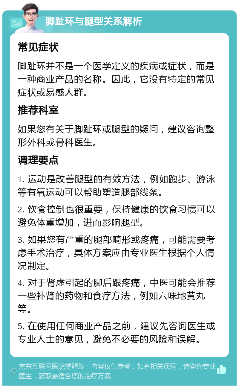 脚趾环与腿型关系解析 常见症状 脚趾环并不是一个医学定义的疾病或症状，而是一种商业产品的名称。因此，它没有特定的常见症状或易感人群。 推荐科室 如果您有关于脚趾环或腿型的疑问，建议咨询整形外科或骨科医生。 调理要点 1. 运动是改善腿型的有效方法，例如跑步、游泳等有氧运动可以帮助塑造腿部线条。 2. 饮食控制也很重要，保持健康的饮食习惯可以避免体重增加，进而影响腿型。 3. 如果您有严重的腿部畸形或疼痛，可能需要考虑手术治疗，具体方案应由专业医生根据个人情况制定。 4. 对于肾虚引起的脚后跟疼痛，中医可能会推荐一些补肾的药物和食疗方法，例如六味地黄丸等。 5. 在使用任何商业产品之前，建议先咨询医生或专业人士的意见，避免不必要的风险和误解。