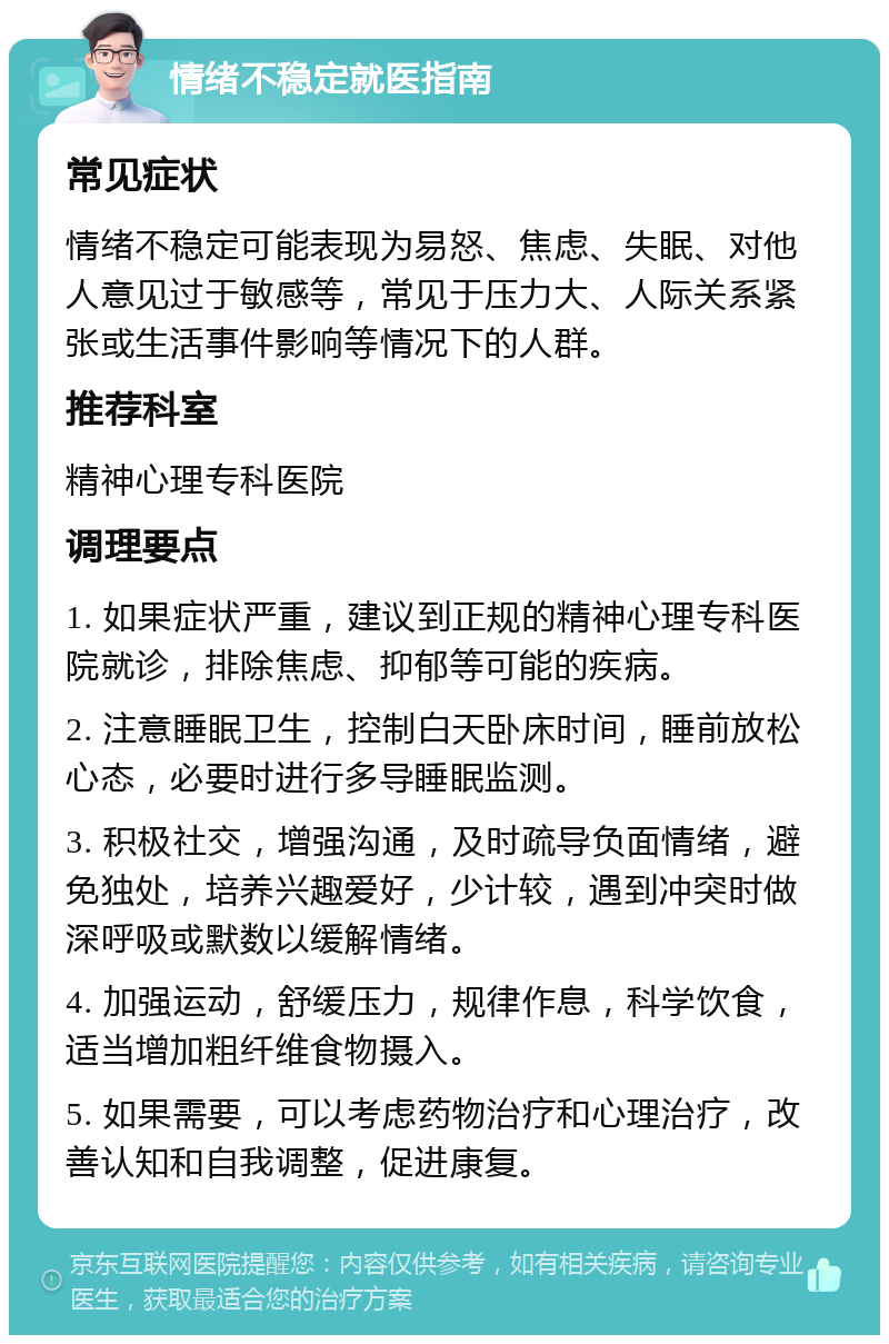 情绪不稳定就医指南 常见症状 情绪不稳定可能表现为易怒、焦虑、失眠、对他人意见过于敏感等，常见于压力大、人际关系紧张或生活事件影响等情况下的人群。 推荐科室 精神心理专科医院 调理要点 1. 如果症状严重，建议到正规的精神心理专科医院就诊，排除焦虑、抑郁等可能的疾病。 2. 注意睡眠卫生，控制白天卧床时间，睡前放松心态，必要时进行多导睡眠监测。 3. 积极社交，增强沟通，及时疏导负面情绪，避免独处，培养兴趣爱好，少计较，遇到冲突时做深呼吸或默数以缓解情绪。 4. 加强运动，舒缓压力，规律作息，科学饮食，适当增加粗纤维食物摄入。 5. 如果需要，可以考虑药物治疗和心理治疗，改善认知和自我调整，促进康复。