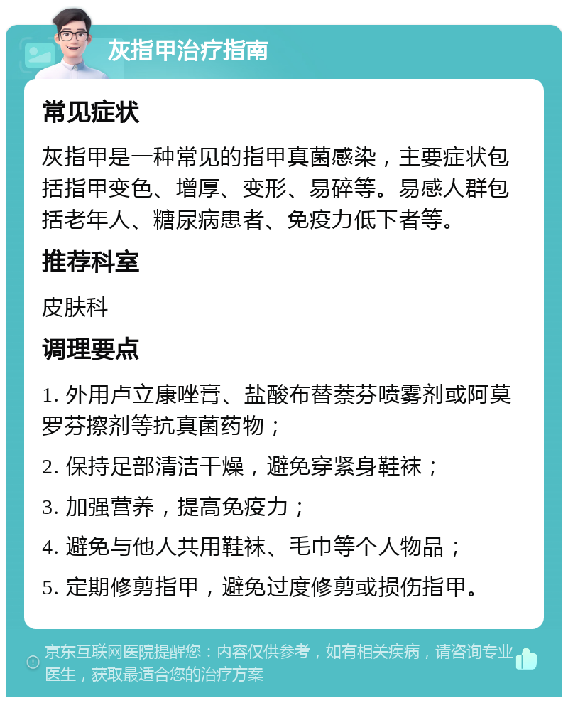 灰指甲治疗指南 常见症状 灰指甲是一种常见的指甲真菌感染，主要症状包括指甲变色、增厚、变形、易碎等。易感人群包括老年人、糖尿病患者、免疫力低下者等。 推荐科室 皮肤科 调理要点 1. 外用卢立康唑膏、盐酸布替萘芬喷雾剂或阿莫罗芬擦剂等抗真菌药物； 2. 保持足部清洁干燥，避免穿紧身鞋袜； 3. 加强营养，提高免疫力； 4. 避免与他人共用鞋袜、毛巾等个人物品； 5. 定期修剪指甲，避免过度修剪或损伤指甲。