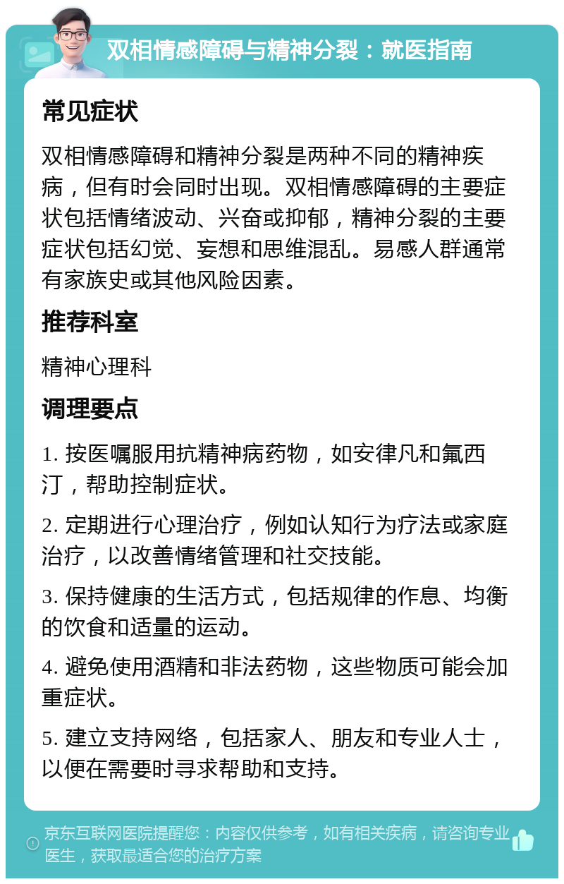 双相情感障碍与精神分裂：就医指南 常见症状 双相情感障碍和精神分裂是两种不同的精神疾病，但有时会同时出现。双相情感障碍的主要症状包括情绪波动、兴奋或抑郁，精神分裂的主要症状包括幻觉、妄想和思维混乱。易感人群通常有家族史或其他风险因素。 推荐科室 精神心理科 调理要点 1. 按医嘱服用抗精神病药物，如安律凡和氟西汀，帮助控制症状。 2. 定期进行心理治疗，例如认知行为疗法或家庭治疗，以改善情绪管理和社交技能。 3. 保持健康的生活方式，包括规律的作息、均衡的饮食和适量的运动。 4. 避免使用酒精和非法药物，这些物质可能会加重症状。 5. 建立支持网络，包括家人、朋友和专业人士，以便在需要时寻求帮助和支持。