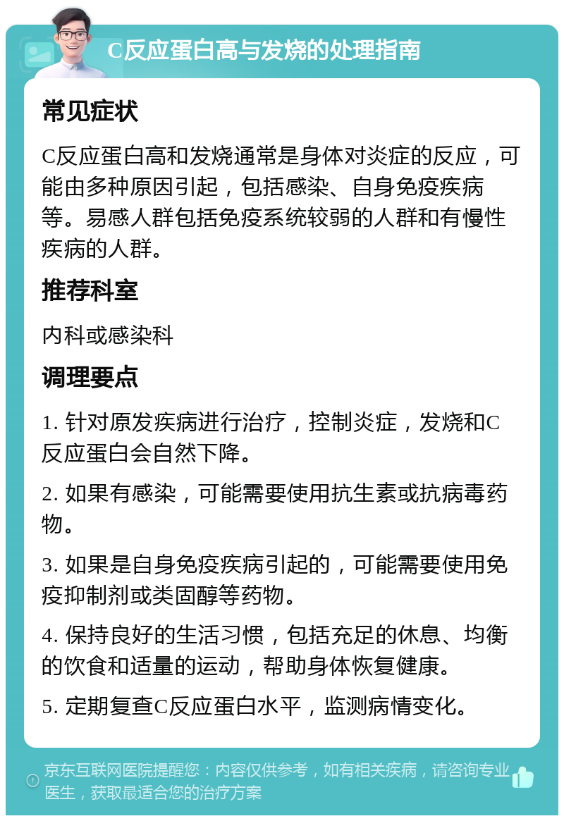 C反应蛋白高与发烧的处理指南 常见症状 C反应蛋白高和发烧通常是身体对炎症的反应，可能由多种原因引起，包括感染、自身免疫疾病等。易感人群包括免疫系统较弱的人群和有慢性疾病的人群。 推荐科室 内科或感染科 调理要点 1. 针对原发疾病进行治疗，控制炎症，发烧和C反应蛋白会自然下降。 2. 如果有感染，可能需要使用抗生素或抗病毒药物。 3. 如果是自身免疫疾病引起的，可能需要使用免疫抑制剂或类固醇等药物。 4. 保持良好的生活习惯，包括充足的休息、均衡的饮食和适量的运动，帮助身体恢复健康。 5. 定期复查C反应蛋白水平，监测病情变化。