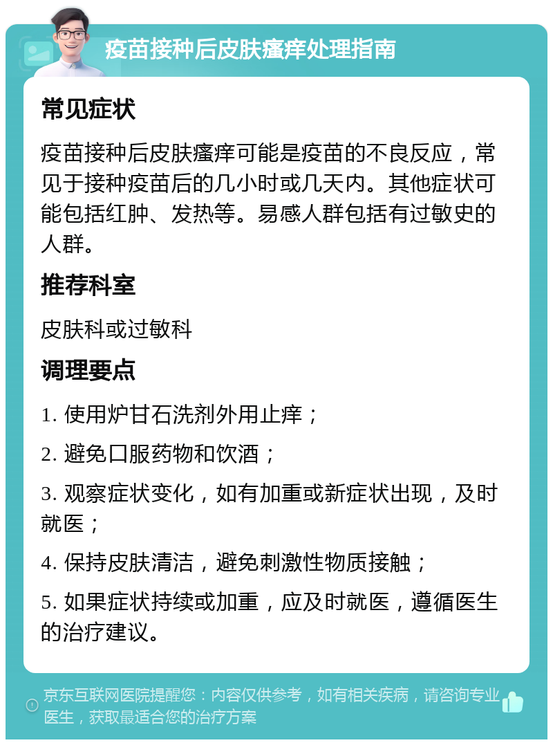 疫苗接种后皮肤瘙痒处理指南 常见症状 疫苗接种后皮肤瘙痒可能是疫苗的不良反应，常见于接种疫苗后的几小时或几天内。其他症状可能包括红肿、发热等。易感人群包括有过敏史的人群。 推荐科室 皮肤科或过敏科 调理要点 1. 使用炉甘石洗剂外用止痒； 2. 避免口服药物和饮酒； 3. 观察症状变化，如有加重或新症状出现，及时就医； 4. 保持皮肤清洁，避免刺激性物质接触； 5. 如果症状持续或加重，应及时就医，遵循医生的治疗建议。