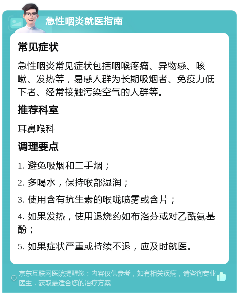 急性咽炎就医指南 常见症状 急性咽炎常见症状包括咽喉疼痛、异物感、咳嗽、发热等，易感人群为长期吸烟者、免疫力低下者、经常接触污染空气的人群等。 推荐科室 耳鼻喉科 调理要点 1. 避免吸烟和二手烟； 2. 多喝水，保持喉部湿润； 3. 使用含有抗生素的喉咙喷雾或含片； 4. 如果发热，使用退烧药如布洛芬或对乙酰氨基酚； 5. 如果症状严重或持续不退，应及时就医。