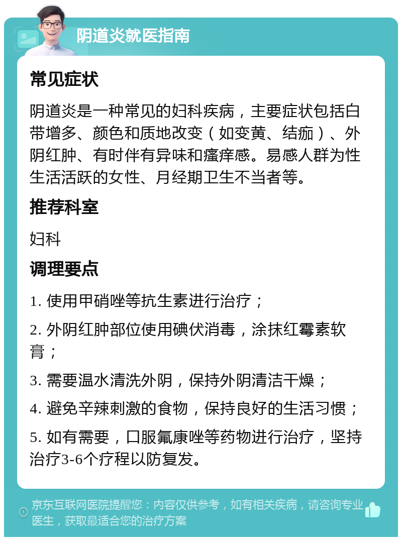 阴道炎就医指南 常见症状 阴道炎是一种常见的妇科疾病，主要症状包括白带增多、颜色和质地改变（如变黄、结痂）、外阴红肿、有时伴有异味和瘙痒感。易感人群为性生活活跃的女性、月经期卫生不当者等。 推荐科室 妇科 调理要点 1. 使用甲硝唑等抗生素进行治疗； 2. 外阴红肿部位使用碘伏消毒，涂抹红霉素软膏； 3. 需要温水清洗外阴，保持外阴清洁干燥； 4. 避免辛辣刺激的食物，保持良好的生活习惯； 5. 如有需要，口服氟康唑等药物进行治疗，坚持治疗3-6个疗程以防复发。