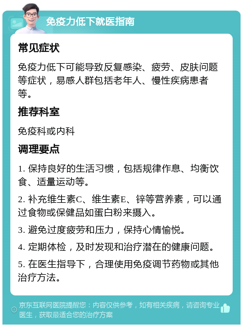 免疫力低下就医指南 常见症状 免疫力低下可能导致反复感染、疲劳、皮肤问题等症状，易感人群包括老年人、慢性疾病患者等。 推荐科室 免疫科或内科 调理要点 1. 保持良好的生活习惯，包括规律作息、均衡饮食、适量运动等。 2. 补充维生素C、维生素E、锌等营养素，可以通过食物或保健品如蛋白粉来摄入。 3. 避免过度疲劳和压力，保持心情愉悦。 4. 定期体检，及时发现和治疗潜在的健康问题。 5. 在医生指导下，合理使用免疫调节药物或其他治疗方法。