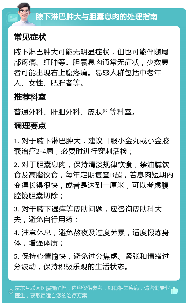 腋下淋巴肿大与胆囊息肉的处理指南 常见症状 腋下淋巴肿大可能无明显症状，但也可能伴随局部疼痛、红肿等。胆囊息肉通常无症状，少数患者可能出现右上腹疼痛。易感人群包括中老年人、女性、肥胖者等。 推荐科室 普通外科、肝胆外科、皮肤科等科室。 调理要点 1. 对于腋下淋巴肿大，建议口服小金丸或小金胶囊治疗2-4周，必要时进行穿刺活检； 2. 对于胆囊息肉，保持清淡规律饮食，禁油腻饮食及高脂饮食，每年定期复查B超，若息肉短期内变得长得很快，或者是达到一厘米，可以考虑腹腔镜胆囊切除； 3. 对于腋下湿痒等皮肤问题，应咨询皮肤科大夫，避免自行用药； 4. 注意休息，避免熬夜及过度劳累，适度锻炼身体，增强体质； 5. 保持心情愉快，避免过分焦虑、紧张和情绪过分波动，保持积极乐观的生活状态。