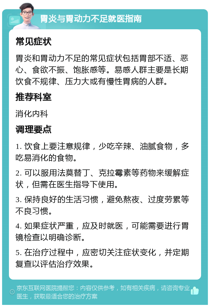 胃炎与胃动力不足就医指南 常见症状 胃炎和胃动力不足的常见症状包括胃部不适、恶心、食欲不振、饱胀感等。易感人群主要是长期饮食不规律、压力大或有慢性胃病的人群。 推荐科室 消化内科 调理要点 1. 饮食上要注意规律，少吃辛辣、油腻食物，多吃易消化的食物。 2. 可以服用法莫替丁、克拉霉素等药物来缓解症状，但需在医生指导下使用。 3. 保持良好的生活习惯，避免熬夜、过度劳累等不良习惯。 4. 如果症状严重，应及时就医，可能需要进行胃镜检查以明确诊断。 5. 在治疗过程中，应密切关注症状变化，并定期复查以评估治疗效果。