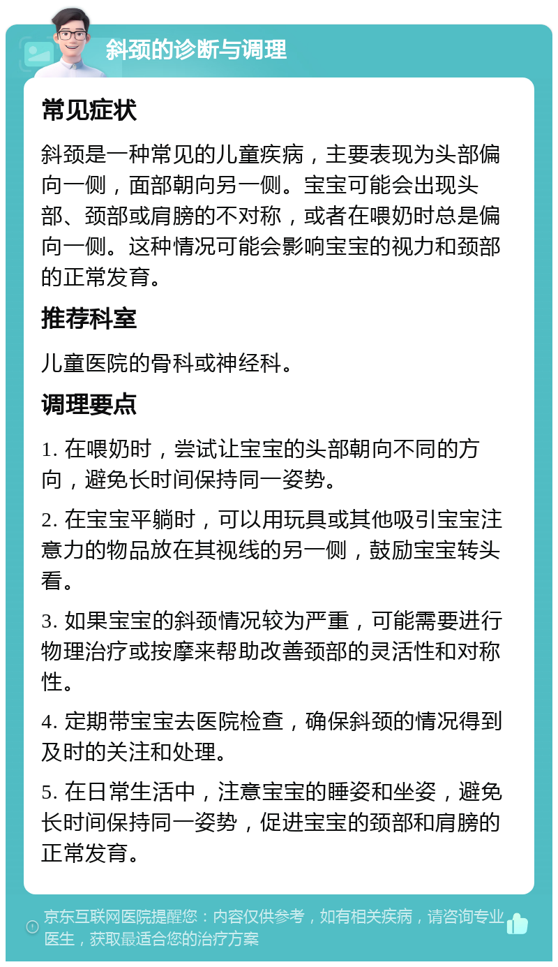 斜颈的诊断与调理 常见症状 斜颈是一种常见的儿童疾病，主要表现为头部偏向一侧，面部朝向另一侧。宝宝可能会出现头部、颈部或肩膀的不对称，或者在喂奶时总是偏向一侧。这种情况可能会影响宝宝的视力和颈部的正常发育。 推荐科室 儿童医院的骨科或神经科。 调理要点 1. 在喂奶时，尝试让宝宝的头部朝向不同的方向，避免长时间保持同一姿势。 2. 在宝宝平躺时，可以用玩具或其他吸引宝宝注意力的物品放在其视线的另一侧，鼓励宝宝转头看。 3. 如果宝宝的斜颈情况较为严重，可能需要进行物理治疗或按摩来帮助改善颈部的灵活性和对称性。 4. 定期带宝宝去医院检查，确保斜颈的情况得到及时的关注和处理。 5. 在日常生活中，注意宝宝的睡姿和坐姿，避免长时间保持同一姿势，促进宝宝的颈部和肩膀的正常发育。