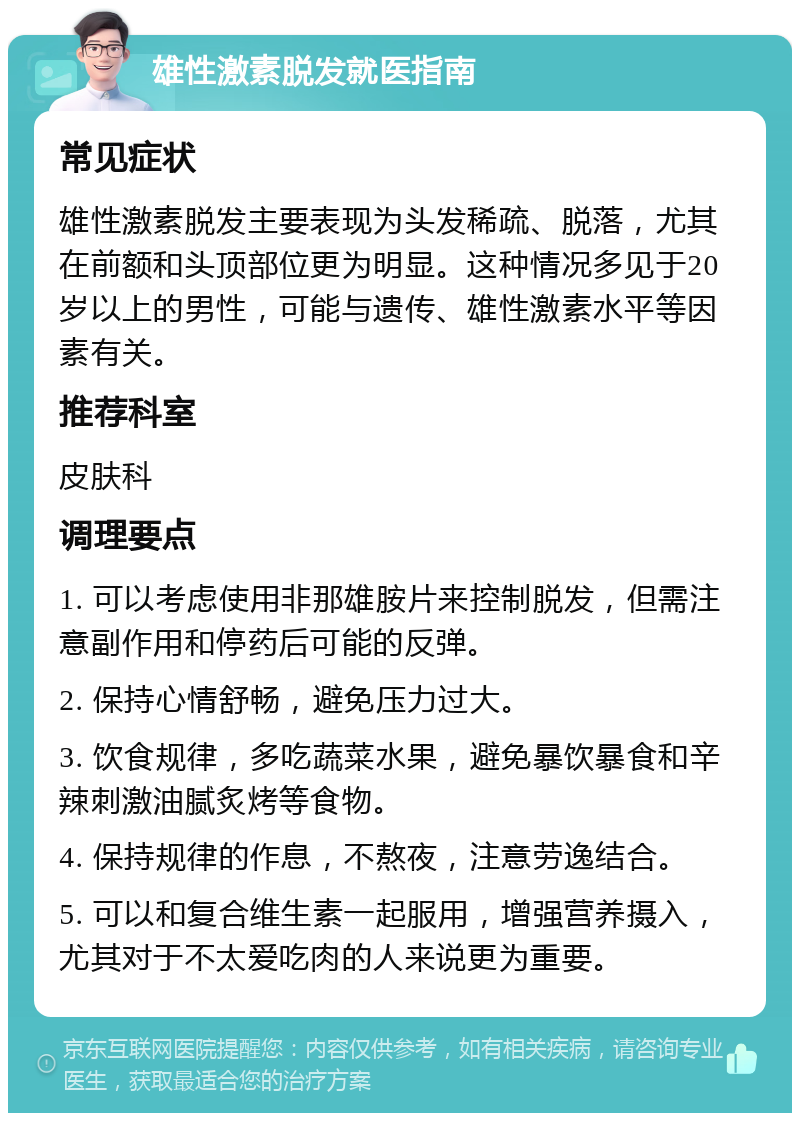 雄性激素脱发就医指南 常见症状 雄性激素脱发主要表现为头发稀疏、脱落，尤其在前额和头顶部位更为明显。这种情况多见于20岁以上的男性，可能与遗传、雄性激素水平等因素有关。 推荐科室 皮肤科 调理要点 1. 可以考虑使用非那雄胺片来控制脱发，但需注意副作用和停药后可能的反弹。 2. 保持心情舒畅，避免压力过大。 3. 饮食规律，多吃蔬菜水果，避免暴饮暴食和辛辣刺激油腻炙烤等食物。 4. 保持规律的作息，不熬夜，注意劳逸结合。 5. 可以和复合维生素一起服用，增强营养摄入，尤其对于不太爱吃肉的人来说更为重要。