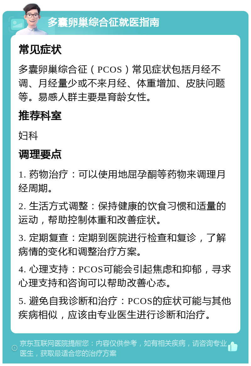 多囊卵巢综合征就医指南 常见症状 多囊卵巢综合征（PCOS）常见症状包括月经不调、月经量少或不来月经、体重增加、皮肤问题等。易感人群主要是育龄女性。 推荐科室 妇科 调理要点 1. 药物治疗：可以使用地屈孕酮等药物来调理月经周期。 2. 生活方式调整：保持健康的饮食习惯和适量的运动，帮助控制体重和改善症状。 3. 定期复查：定期到医院进行检查和复诊，了解病情的变化和调整治疗方案。 4. 心理支持：PCOS可能会引起焦虑和抑郁，寻求心理支持和咨询可以帮助改善心态。 5. 避免自我诊断和治疗：PCOS的症状可能与其他疾病相似，应该由专业医生进行诊断和治疗。